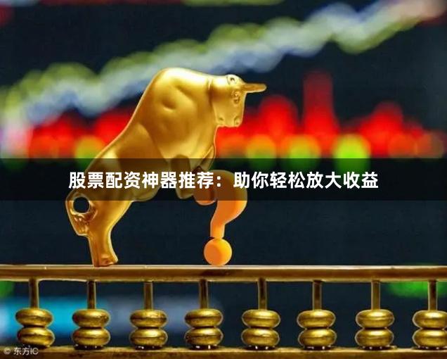 股票配资神器推荐：助你轻松放大收益